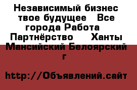 Независимый бизнес-твое будущее - Все города Работа » Партнёрство   . Ханты-Мансийский,Белоярский г.